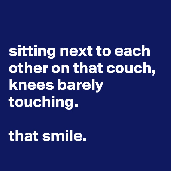 

sitting next to each other on that couch, 
knees barely touching.

that smile.
