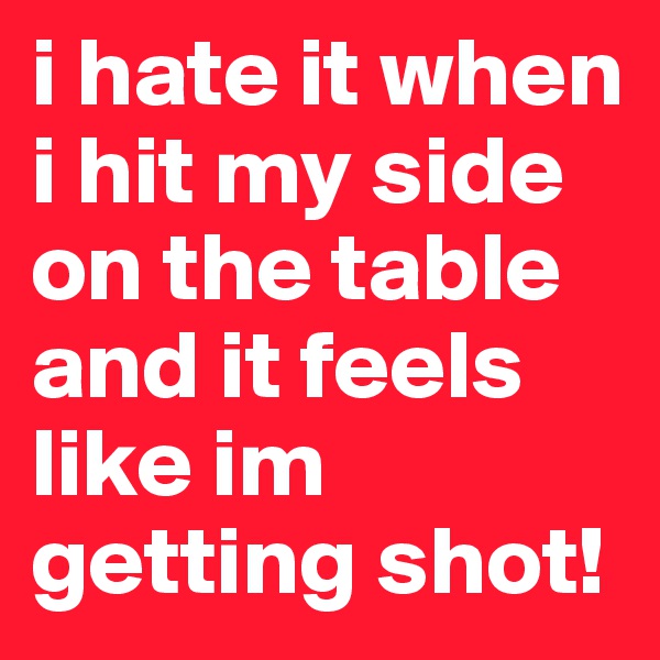 i hate it when i hit my side on the table and it feels like im getting shot!