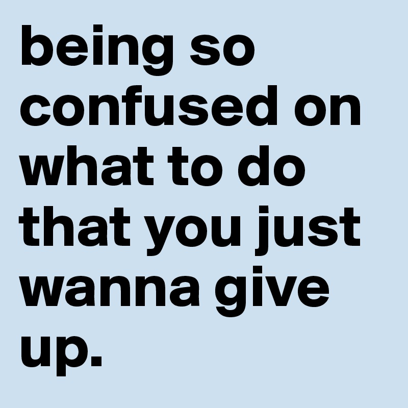being so confused on what to do that you just wanna give up. 