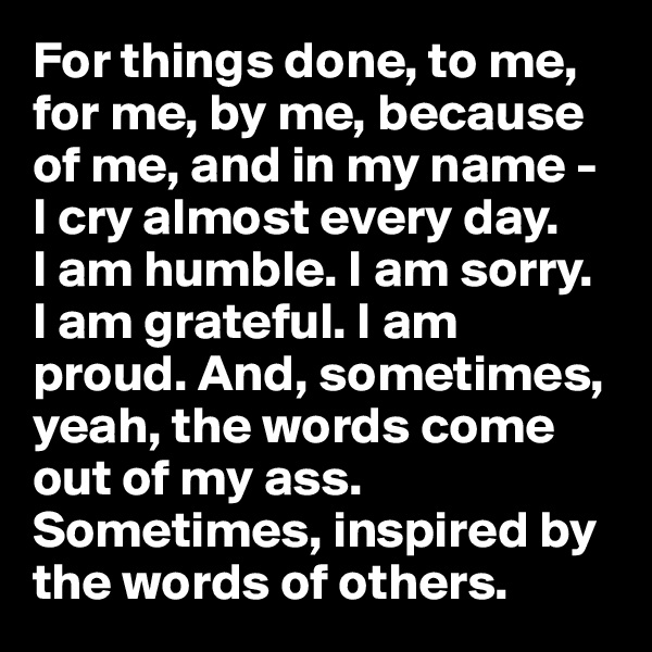 For things done, to me, for me, by me, because of me, and in my name - I cry almost every day. 
I am humble. I am sorry. 
I am grateful. I am proud. And, sometimes, yeah, the words come out of my ass. Sometimes, inspired by the words of others.