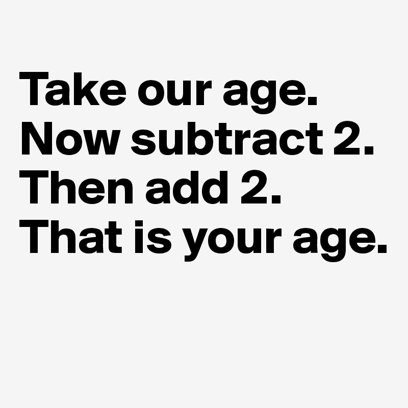 
Take our age. Now subtract 2. Then add 2. That is your age. 

