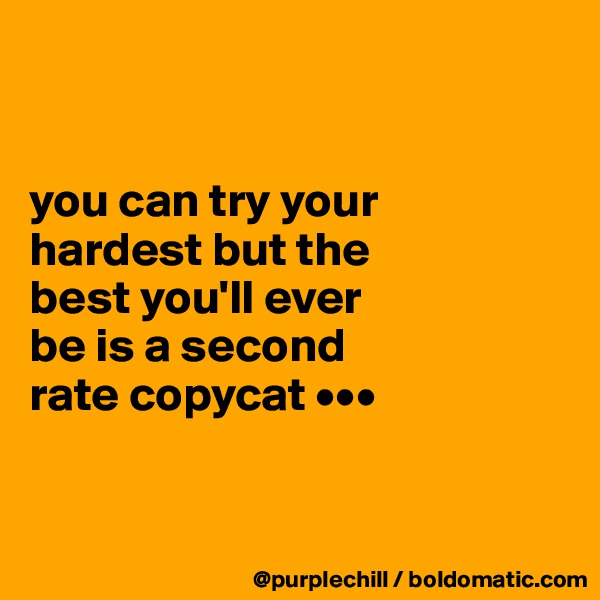 


you can try your 
hardest but the 
best you'll ever 
be is a second 
rate copycat •••


