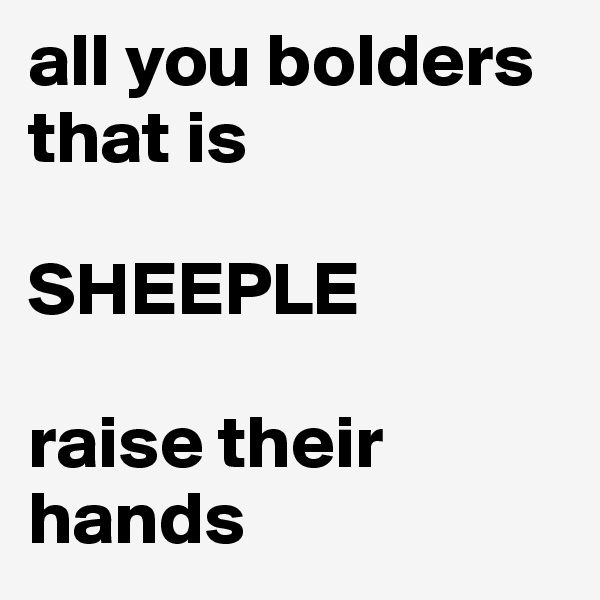 all you bolders that is

SHEEPLE

raise their hands