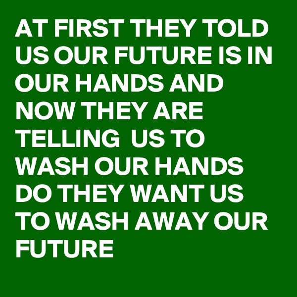 AT FIRST THEY TOLD US OUR FUTURE IS IN OUR HANDS AND NOW THEY ARE TELLING  US TO WASH OUR HANDS DO THEY WANT US TO WASH AWAY OUR FUTURE