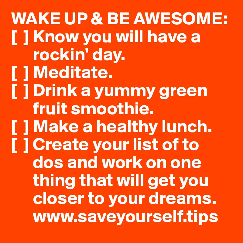 WAKE UP & BE AWESOME:
[  ] Know you will have a 
      rockin' day.
[  ] Meditate.
[  ] Drink a yummy green 
      fruit smoothie.
[  ] Make a healthy lunch.
[  ] Create your list of to 
      dos and work on one 
      thing that will get you 
      closer to your dreams.
      www.saveyourself.tips