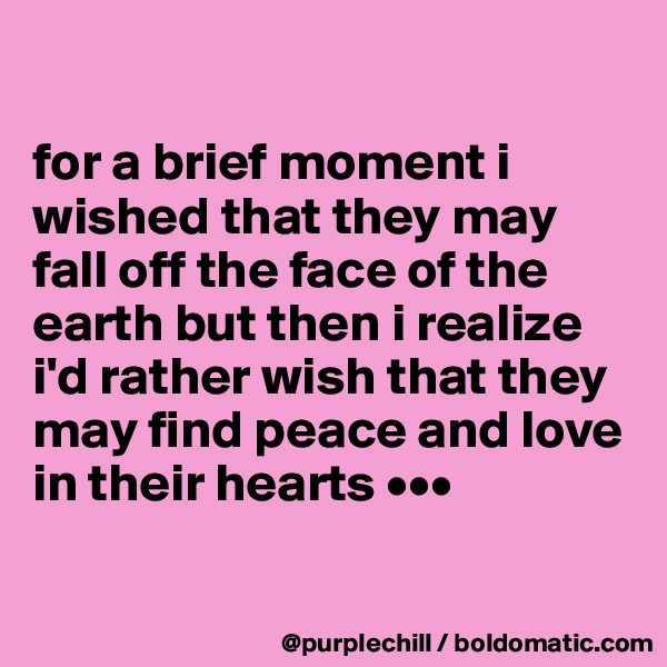 

for a brief moment i wished that they may fall off the face of the earth but then i realize i'd rather wish that they may find peace and love in their hearts •••


