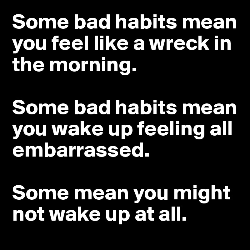 Some bad habits mean you feel like a wreck in the morning. 

Some bad habits mean you wake up feeling all embarrassed. 

Some mean you might not wake up at all.