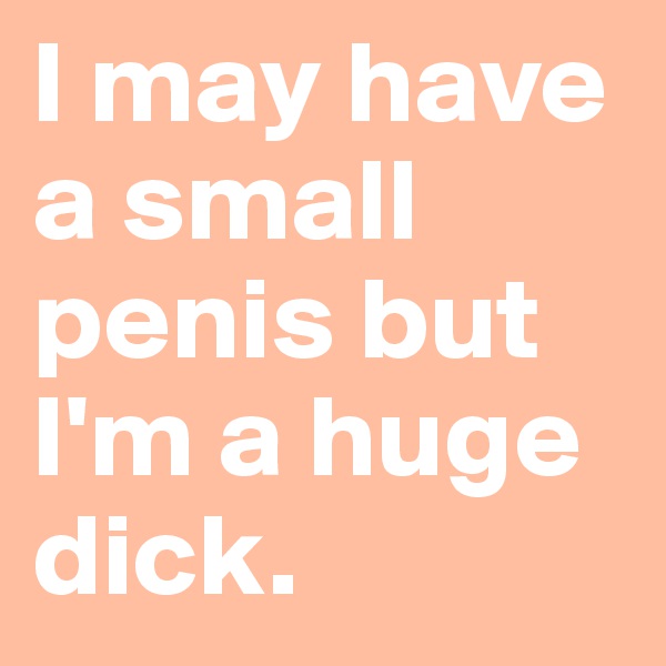 I may have a small penis but I'm a huge dick.