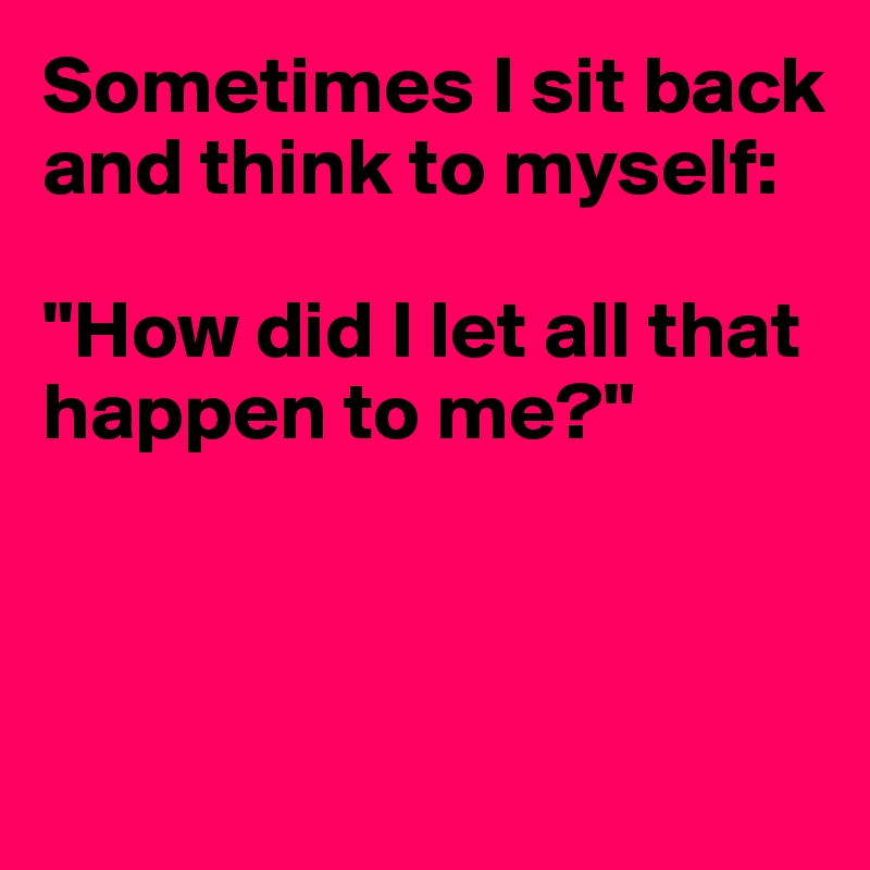 Sometimes I sit back and think to myself:

"How did I let all that happen to me?"



