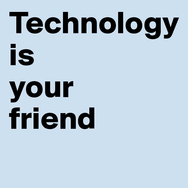 Technology
is
your
friend
