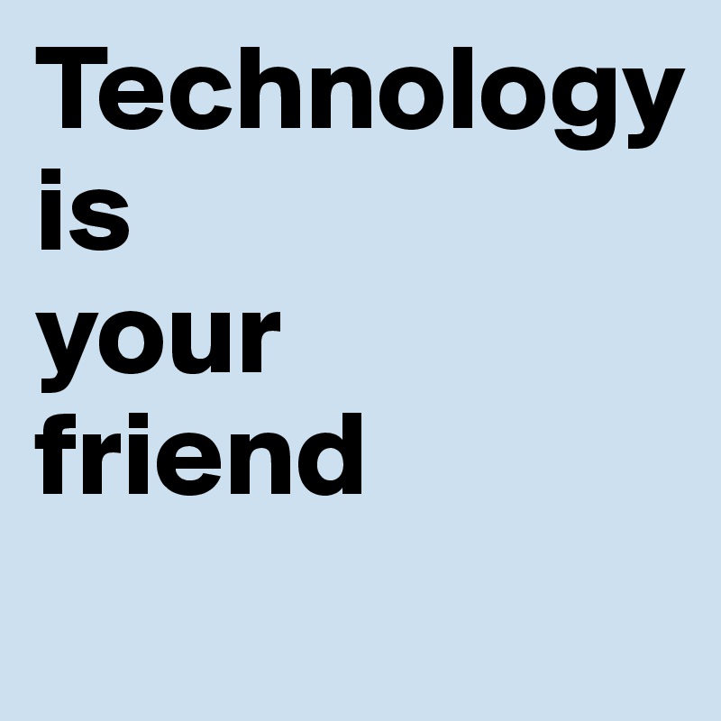 Technology
is
your
friend
