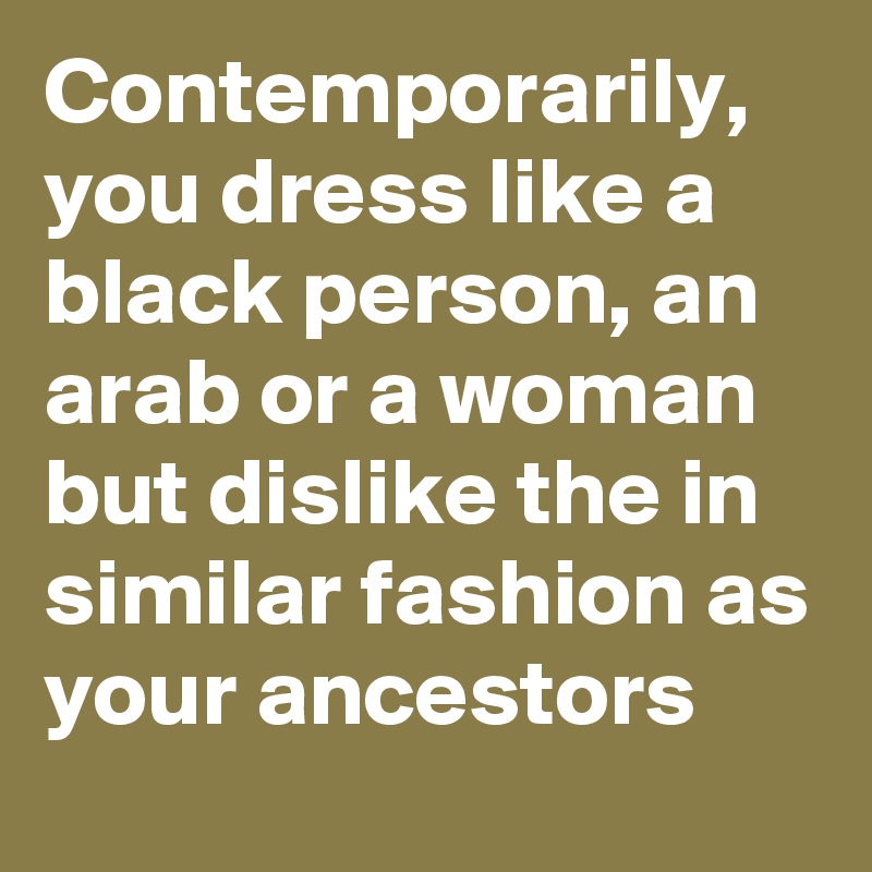 Contemporarily, you dress like a  black person, an arab or a woman but dislike the in similar fashion as your ancestors