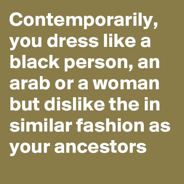 Contemporarily, you dress like a  black person, an arab or a woman but dislike the in similar fashion as your ancestors