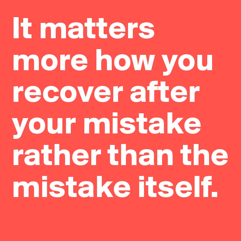 It matters more how you recover after your mistake rather than the mistake itself. 