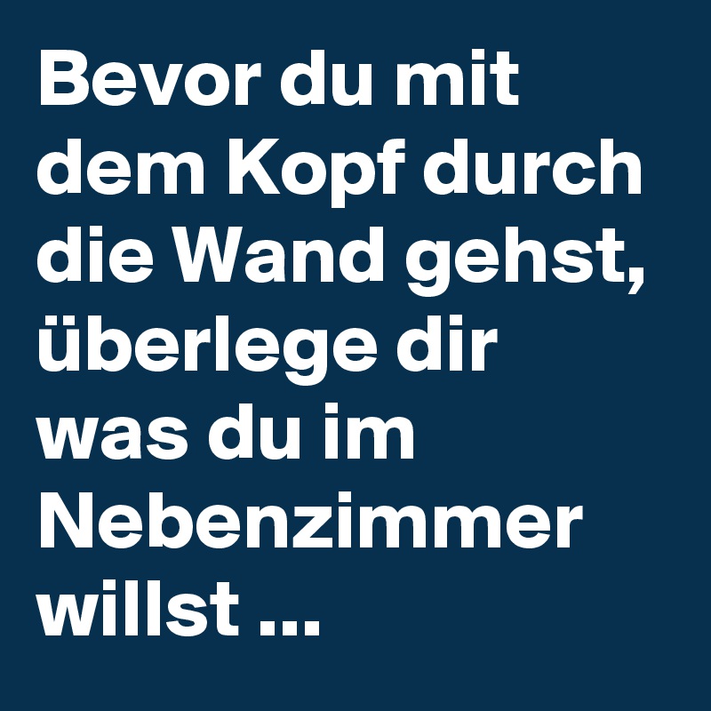 Bevor du mit dem Kopf durch die Wand gehst, überlege dir was du im Nebenzimmer willst ...