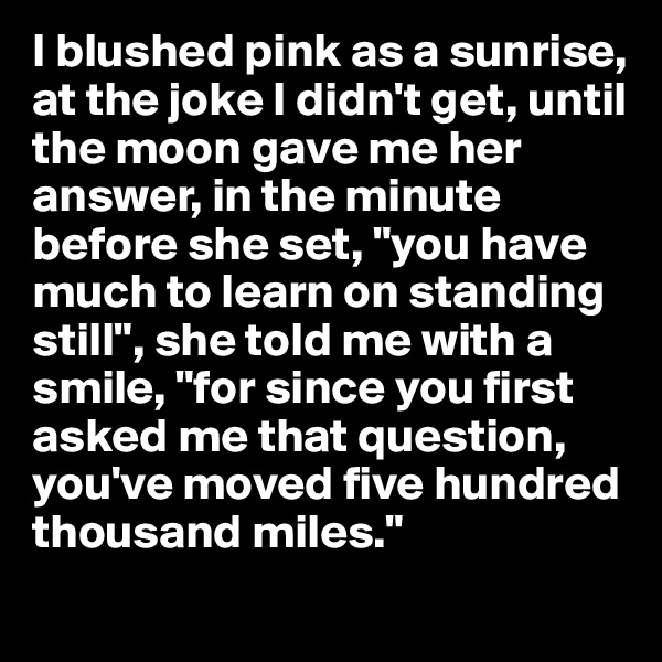 I blushed pink as a sunrise, at the joke I didn't get, until the moon gave me her answer, in the minute before she set, "you have much to learn on standing still", she told me with a smile, "for since you first asked me that question, you've moved five hundred thousand miles." 
