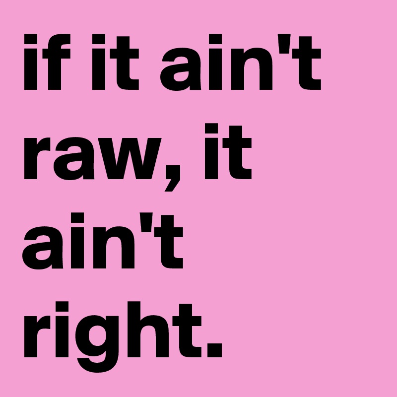if it ain't raw, it ain't right.