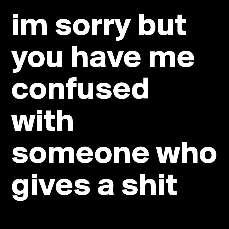 im sorry but you have me confused with someone who gives a shit