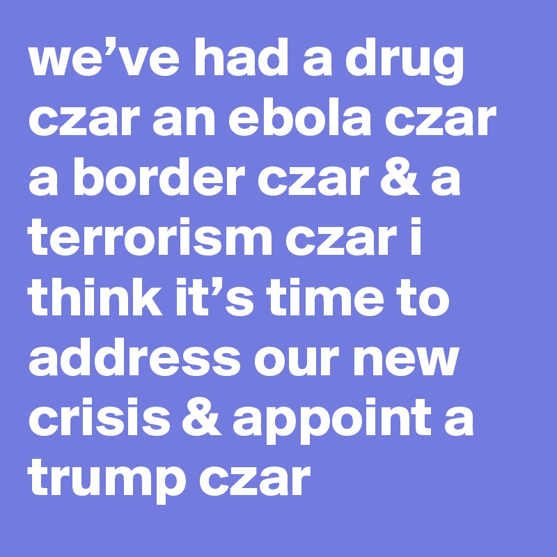 we’ve had a drug czar an ebola czar a border czar & a terrorism czar i think it’s time to address our new crisis & appoint a trump czar
