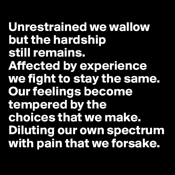 
Unrestrained we wallow but the hardship 
still remains. 
Affected by experience 
we fight to stay the same. 
Our feelings become tempered by the 
choices that we make. 
Diluting our own spectrum with pain that we forsake. 
