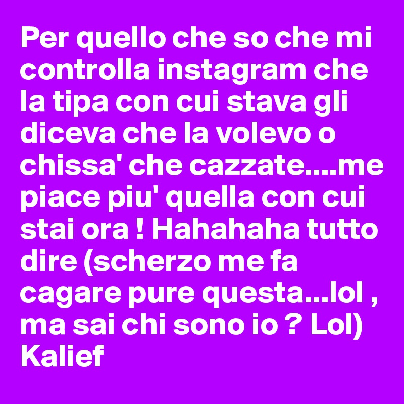 Per quello che so che mi controlla instagram che la tipa con cui stava gli diceva che la volevo o chissa' che cazzate....me piace piu' quella con cui stai ora ! Hahahaha tutto dire (scherzo me fa cagare pure questa...lol , ma sai chi sono io ? Lol)
Kalief 