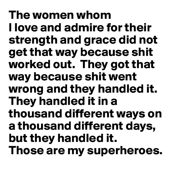 The women whom 
I love and admire for their strength and grace did not get that way because shit worked out.  They got that way because shit went wrong and they handled it. They handled it in a thousand different ways on a thousand different days, but they handled it. 
Those are my superheroes.