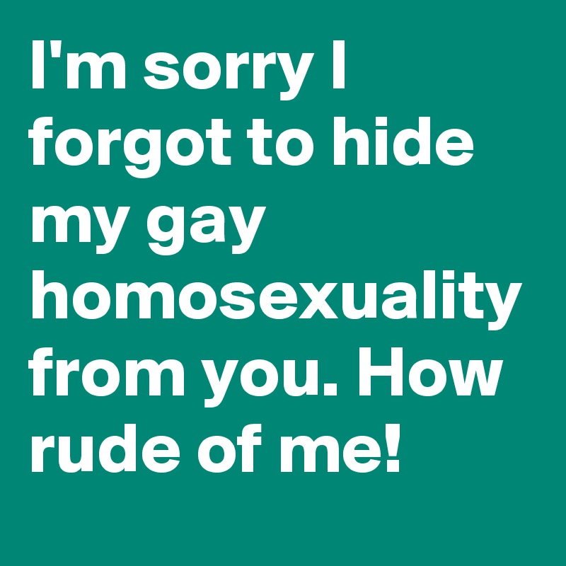 I'm sorry I forgot to hide my gay homosexuality from you. How rude of me! 