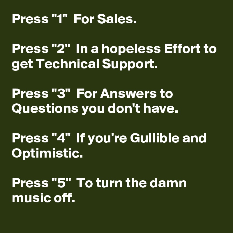 Press "1"  For Sales.

Press "2"  In a hopeless Effort to get Technical Support.

Press "3"  For Answers to Questions you don't have.

Press "4"  If you're Gullible and Optimistic.

Press "5"  To turn the damn music off. 
