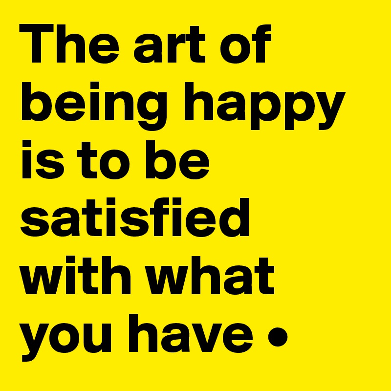 The art of being happy is to be satisfied with what you have •