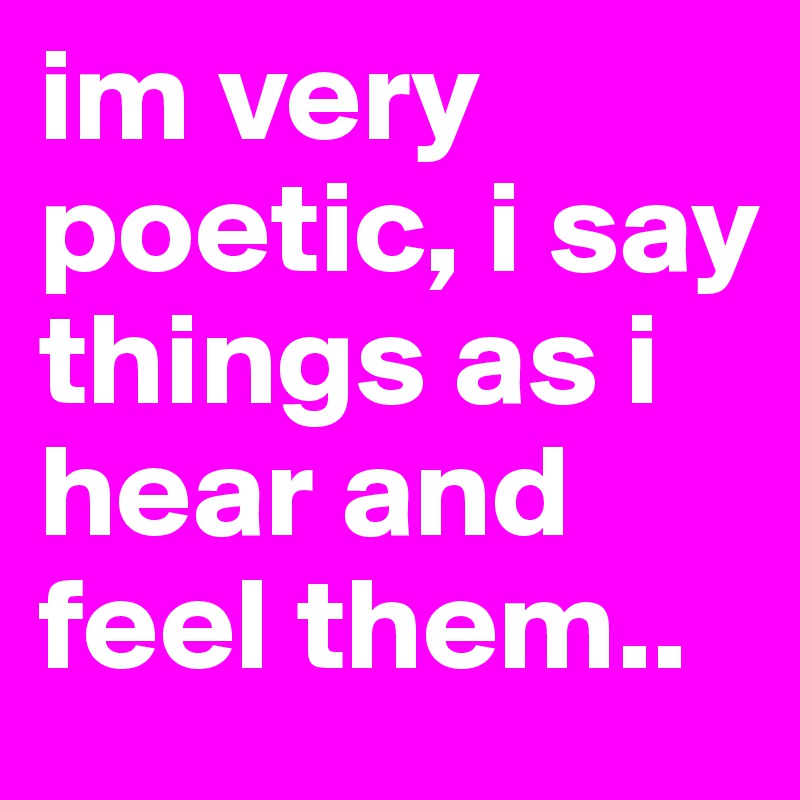 im very poetic, i say things as i hear and feel them..