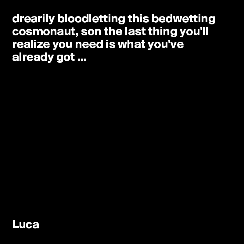 drearily bloodletting this bedwetting cosmonaut, son the last thing you'll realize you need is what you've already got ...












Luca