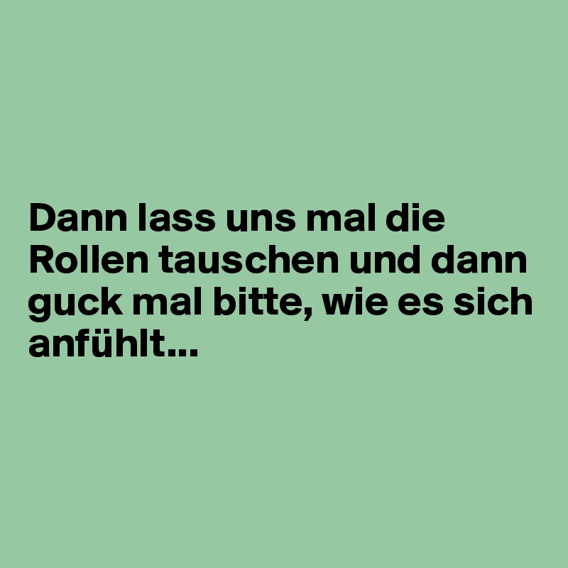 



Dann lass uns mal die Rollen tauschen und dann guck mal bitte, wie es sich anfühlt...



