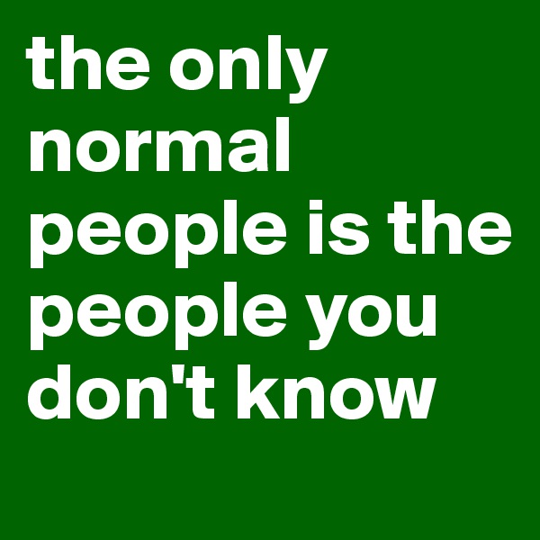 the only normal people is the people you don't know