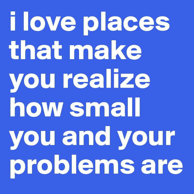 i love places that make you realize how small you and your problems are