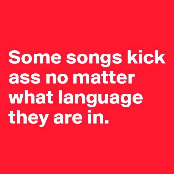 

Some songs kick ass no matter what language they are in. 
