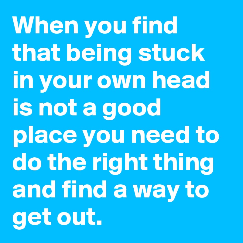 When You Find That Being Stuck In Your Own Head Is Not A Good Place You Need To Do The Right Thing And Find A Way To Get Out Post By