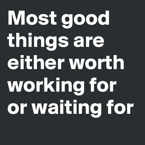 Most good things are either worth working for or waiting for