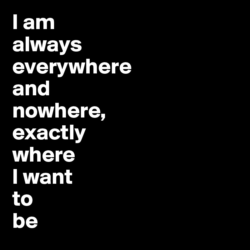 I am
always
everywhere 
and 
nowhere, 
exactly 
where 
I want 
to 
be