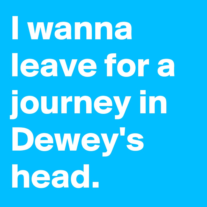 I wanna leave for a journey in Dewey's head.