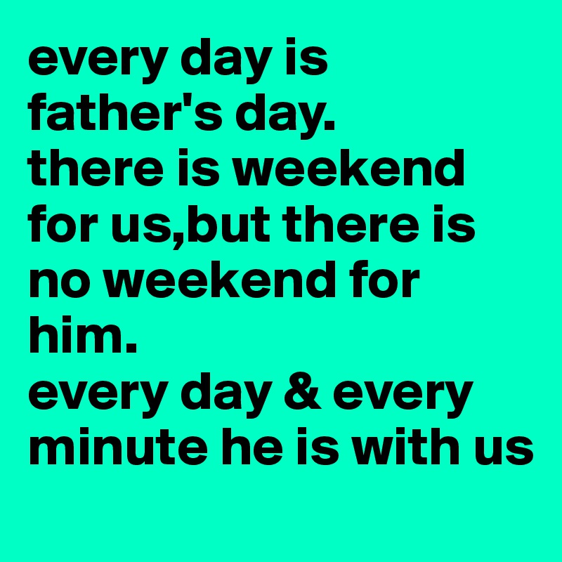 every day is father's day.
there is weekend for us,but there is no weekend for him.
every day & every minute he is with us