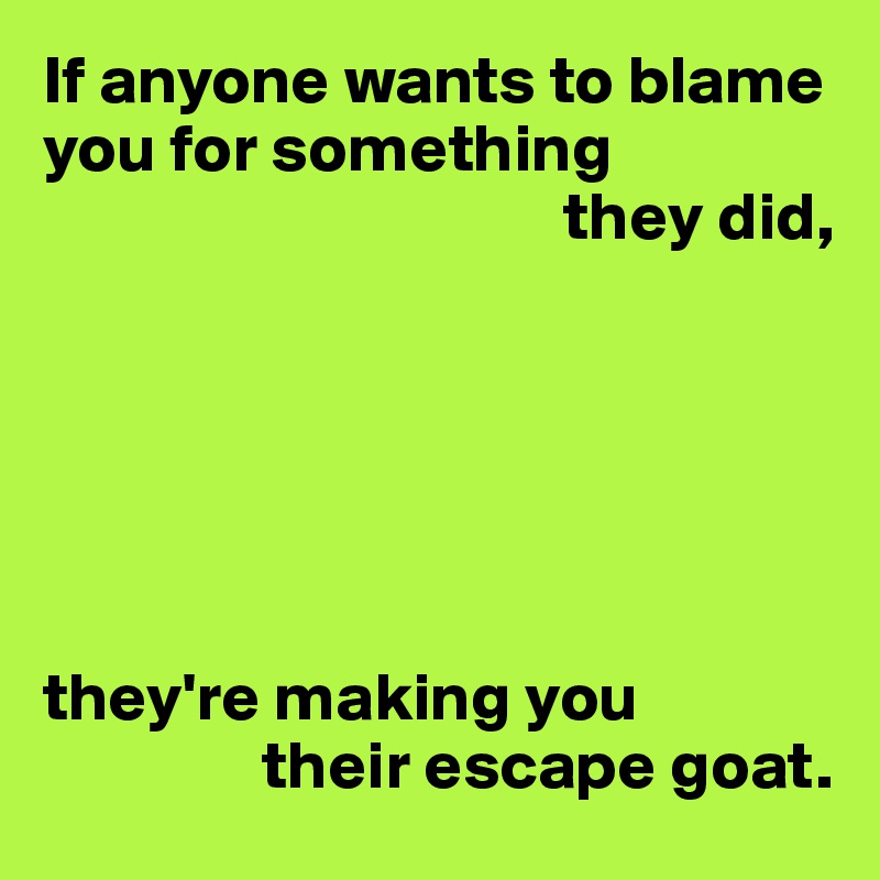 If anyone wants to blame you for something 
                                      they did,






they're making you 
                their escape goat.