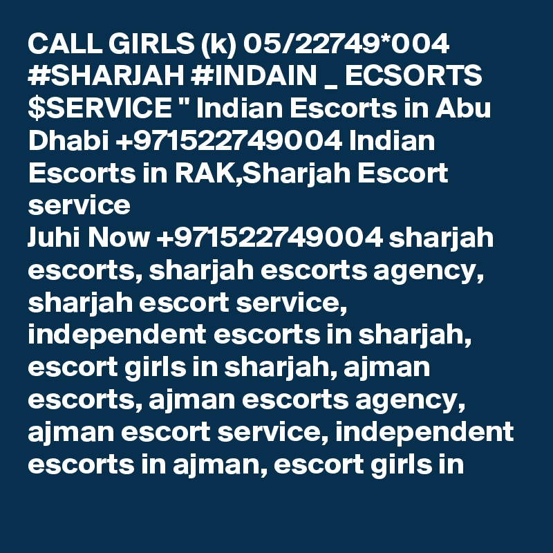 CALL GIRLS (k) 05/22749*004 #SHARJAH #INDAIN _ ECSORTS $SERVICE " Indian Escorts in Abu Dhabi +971522749004 Indian Escorts in RAK,Sharjah Escort service
Juhi Now +971522749004 sharjah escorts, sharjah escorts agency, sharjah escort service, independent escorts in sharjah, escort girls in sharjah, ajman escorts, ajman escorts agency, ajman escort service, independent escorts in ajman, escort girls in 