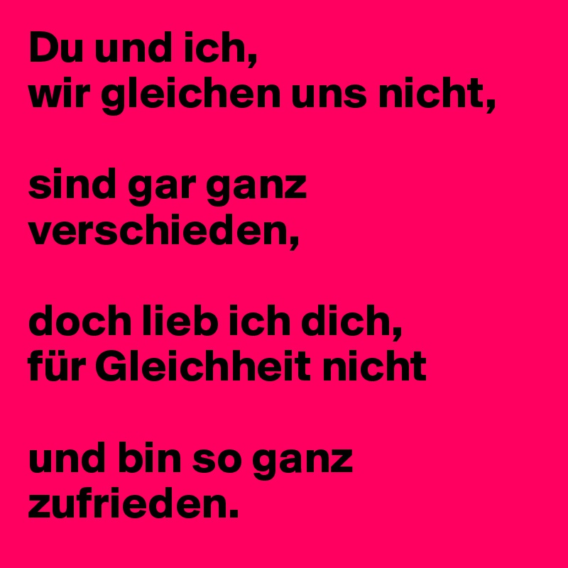 Du und ich,
wir gleichen uns nicht,

sind gar ganz verschieden,

doch lieb ich dich,
für Gleichheit nicht

und bin so ganz zufrieden.