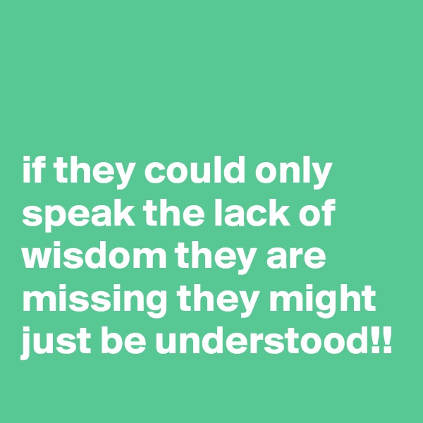 


if they could only speak the lack of wisdom they are missing they might just be understood!!