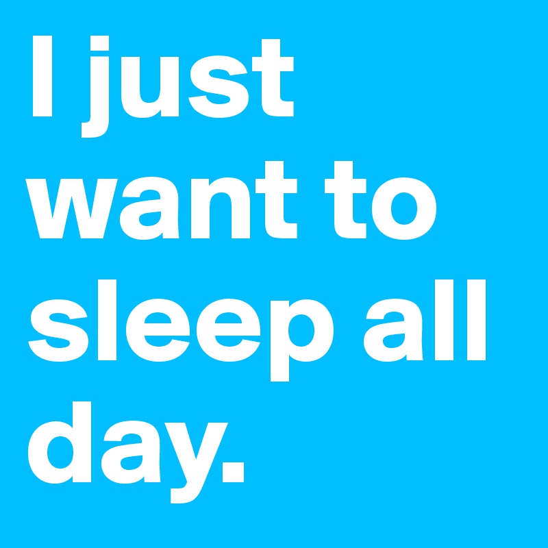 I just want to sleep all day. 