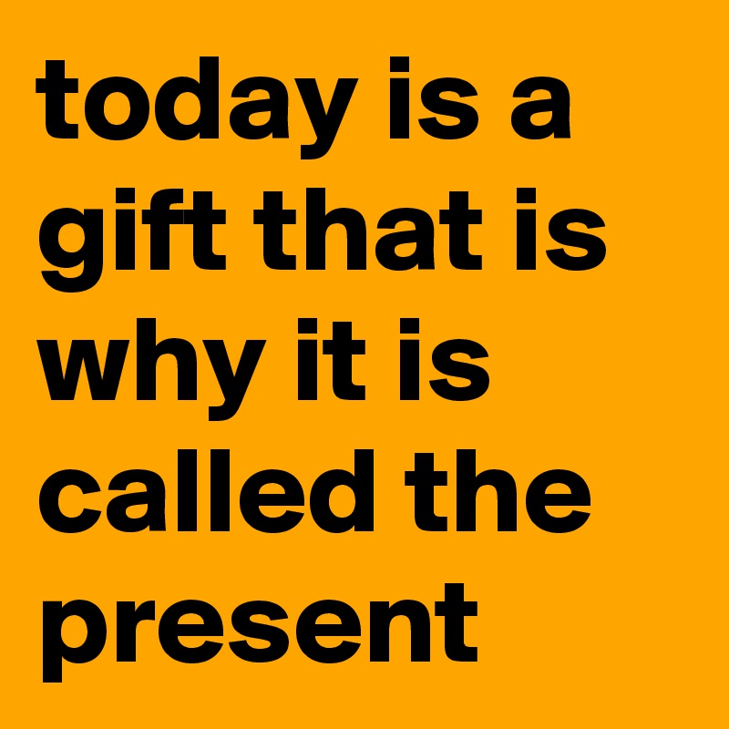today is a gift that is why it is called the present