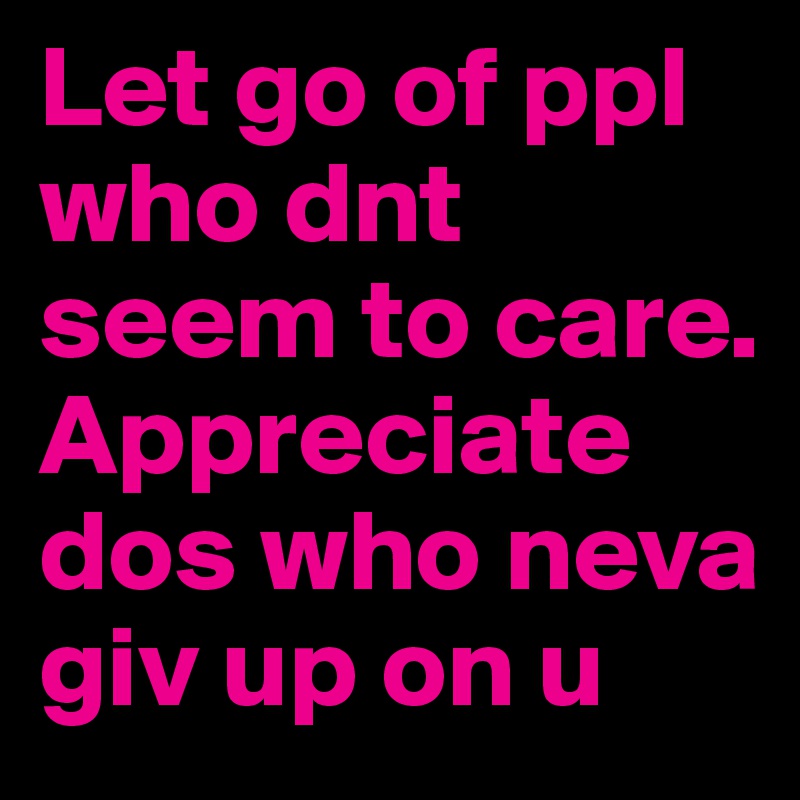 Let go of ppl who dnt seem to care. Appreciate dos who neva giv up on u