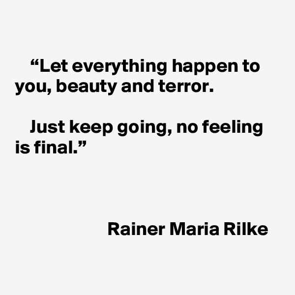 

    “Let everything happen to you, beauty and terror.

    Just keep going, no feeling is final.”



                        Rainer Maria Rilke

