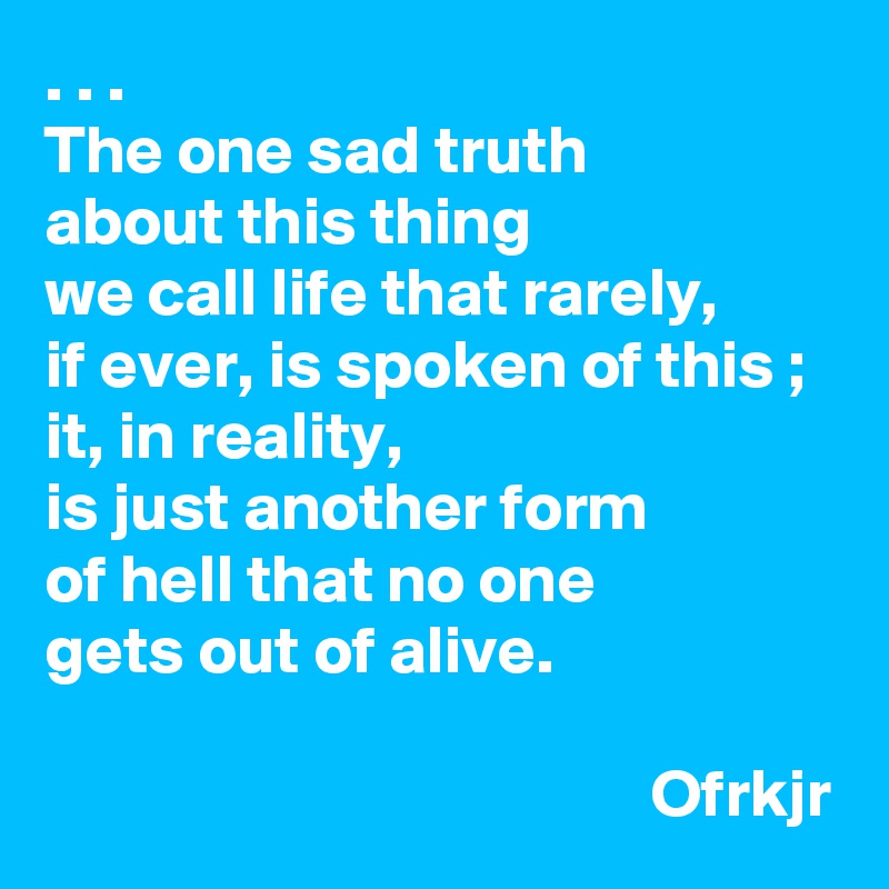 . . . 
The one sad truth 
about this thing 
we call life that rarely, 
if ever, is spoken of this ;
it, in reality, 
is just another form 
of hell that no one 
gets out of alive.

                                             Ofrkjr