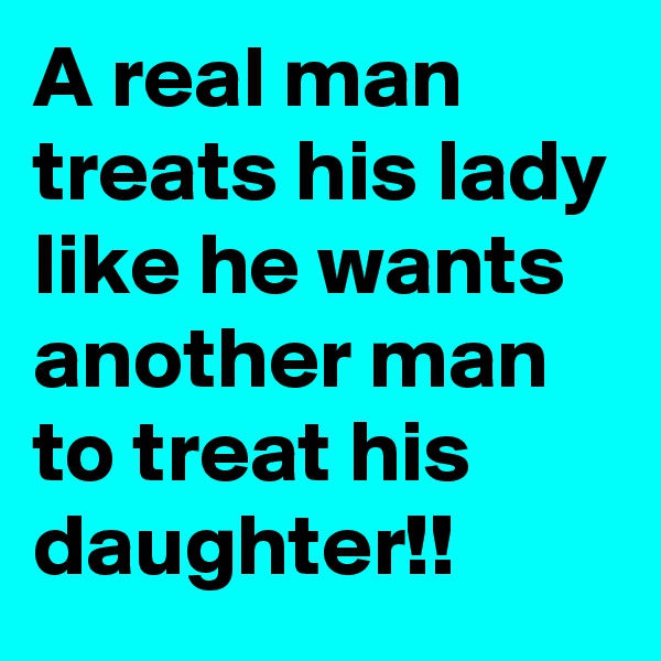 A real man treats his lady like he wants another man to treat his daughter!!
